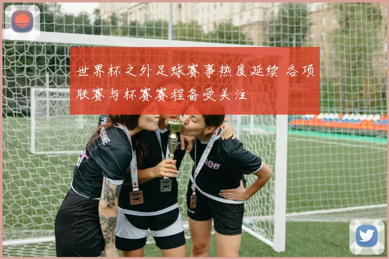 世界杯之外足球赛事热度延续 各项联赛与杯赛赛程备受关注