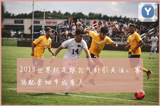 2018世界杯足球打气针引关注，赛场配套细节成看点