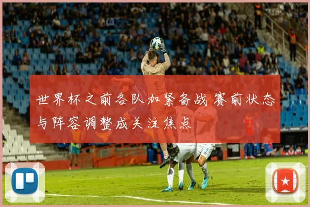 世界杯之前各队加紧备战 赛前状态与阵容调整成关注焦点