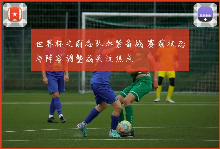 世界杯之前各队加紧备战 赛前状态与阵容调整成关注焦点